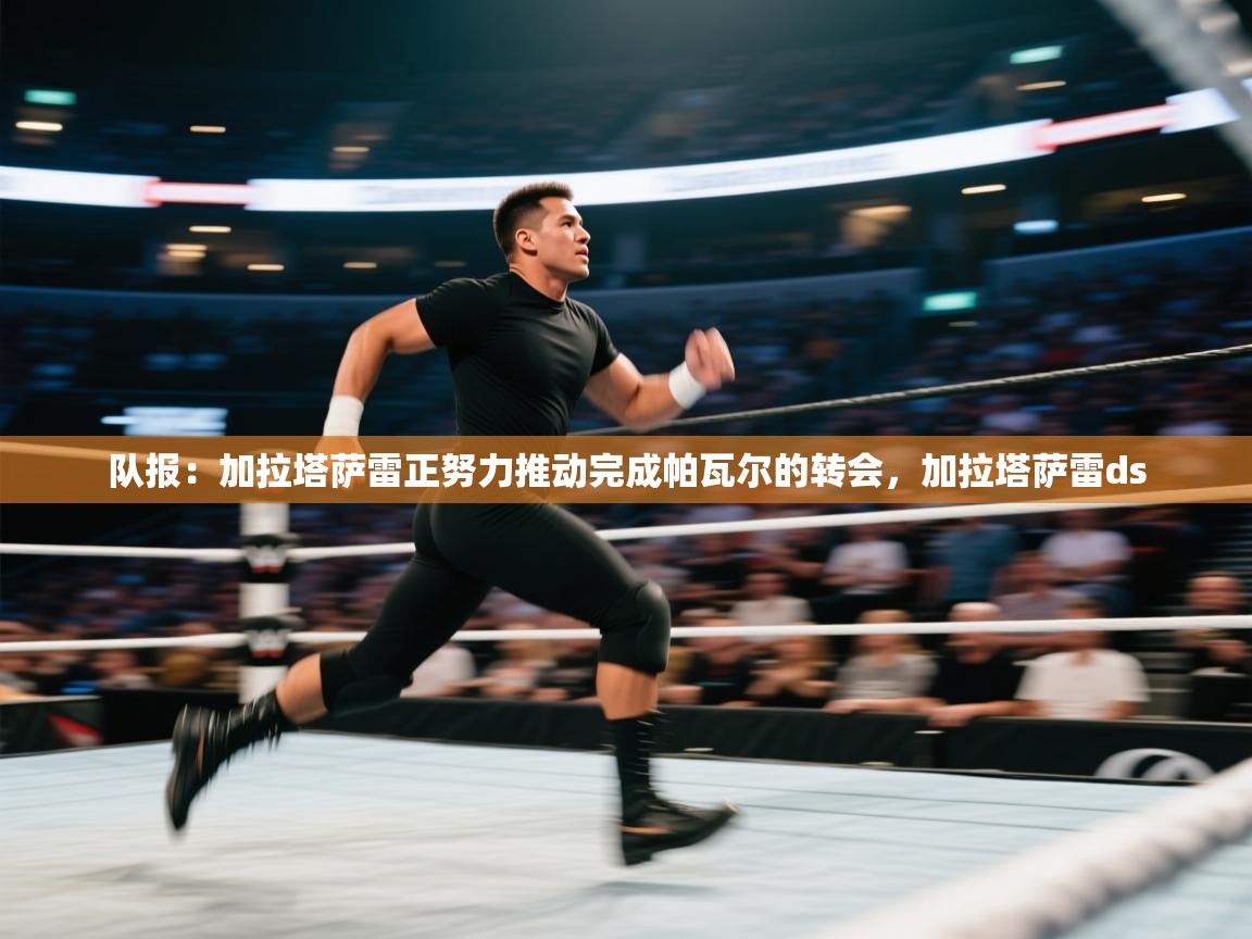 爱游体育直播app-队报:加拉塔萨雷正努力推动完成帕瓦尔的转会,加拉塔萨雷ds 第1张