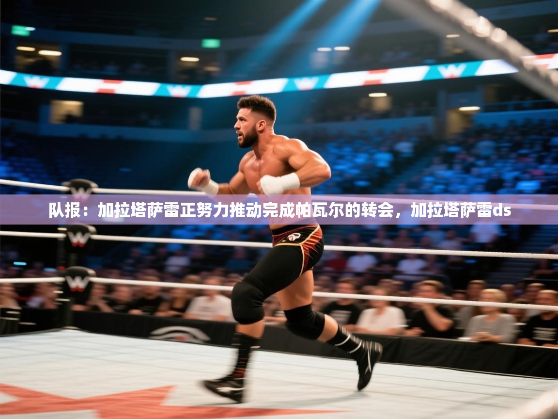 爱游体育直播app-队报:加拉塔萨雷正努力推动完成帕瓦尔的转会,加拉塔萨雷ds 第3张