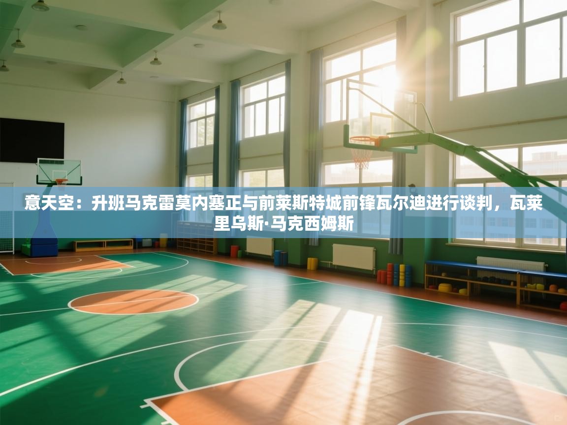 爱游戏-意天空：升班马克雷莫内塞正与前莱斯特城前锋瓦尔迪进行谈判，瓦莱里乌斯·马克西姆斯  第3张